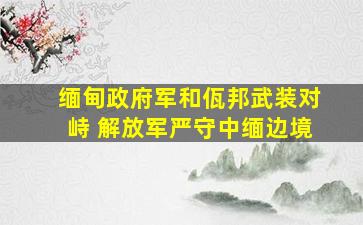 缅甸政府军和佤邦武装对峙 解放军严守中缅边境